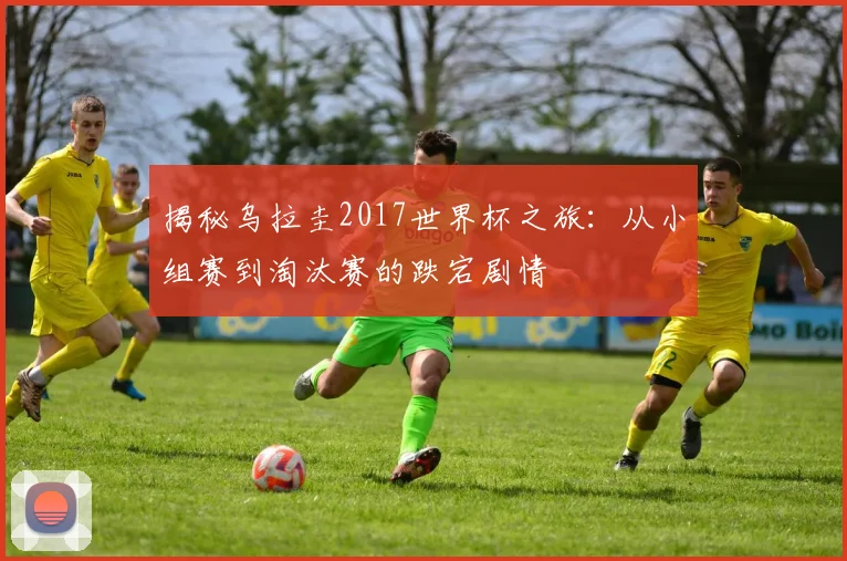 揭秘乌拉圭2017世界杯之旅：从小组赛到淘汰赛的跌宕剧情