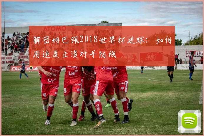 解密姆巴佩2018世界杯进球：如何用速度击溃对手防线