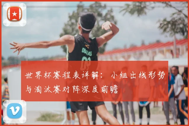 世界杯赛程表详解：小组出线形势与淘汰赛对阵深度前瞻
