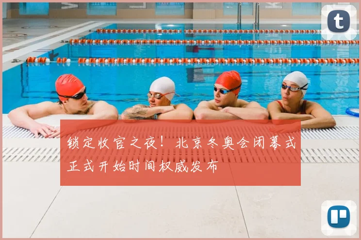 锁定收官之夜！北京冬奥会闭幕式正式开始时间权威发布