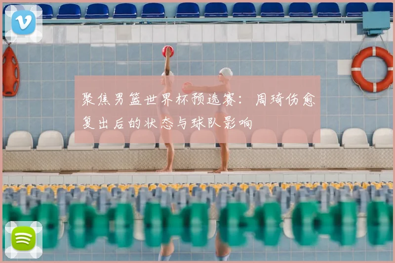 聚焦男篮世界杯预选赛：周琦伤愈复出后的状态与球队影响