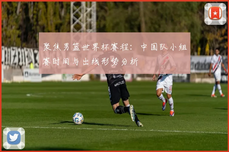聚焦男篮世界杯赛程：中国队小组赛时间与出线形势分析