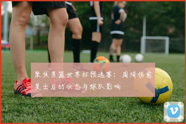 聚焦男篮世界杯预选赛：周琦伤愈复出后的状态与球队影响