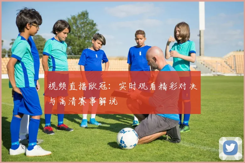 视频直播欧冠：实时观看精彩对决与高清赛事解说