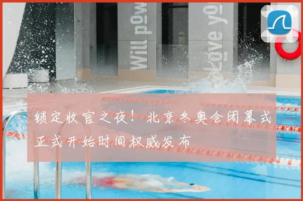 锁定收官之夜！北京冬奥会闭幕式正式开始时间权威发布