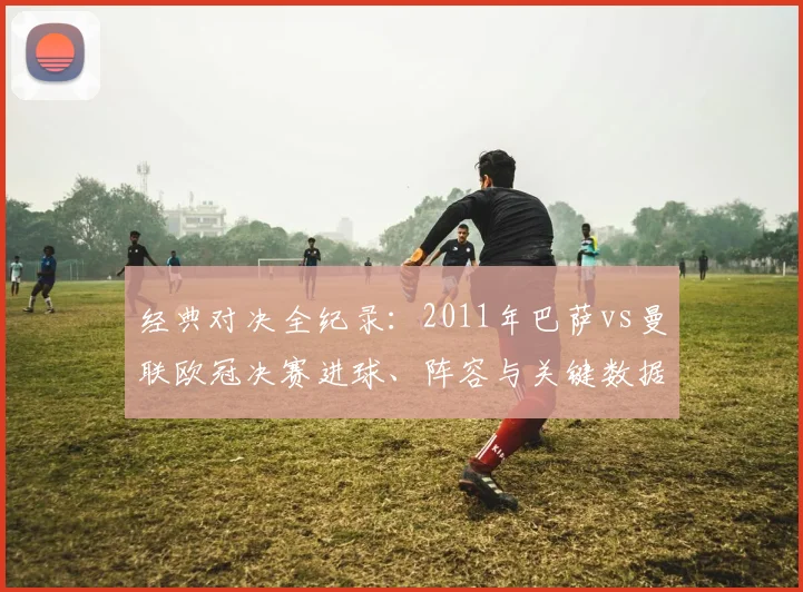 经典对决全纪录：2011年巴萨vs曼联欧冠决赛进球、阵容与关键数据深度解读