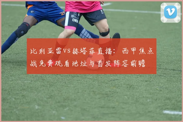 比利亚雷vs赫塔菲直播：西甲焦点战免费观看地址与首发阵容前瞻