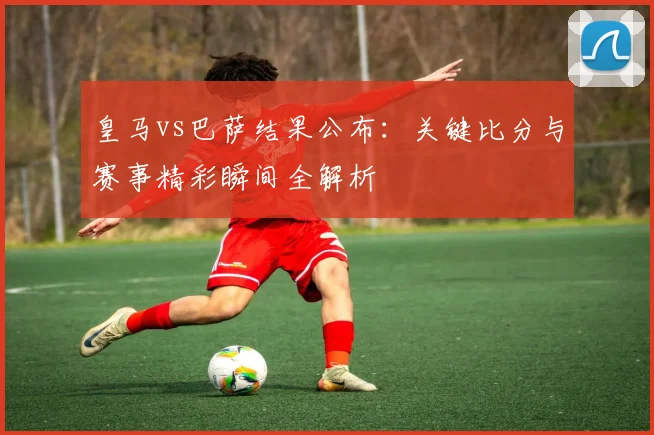 皇马vs巴萨结果公布：关键比分与赛事精彩瞬间全解析